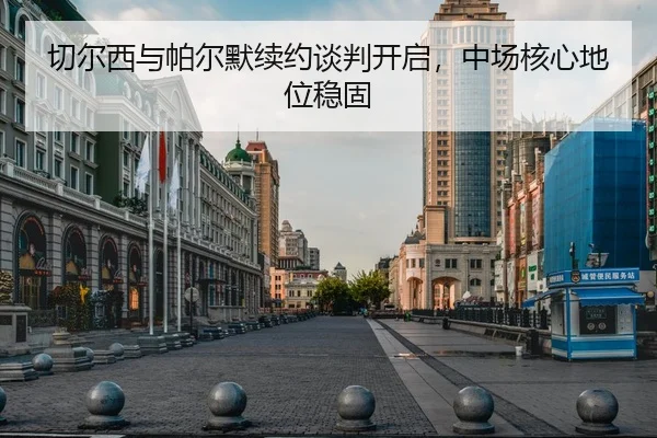 切尔西与帕尔默续约谈判开启，中场核心地位稳固