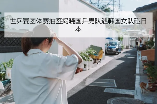 世乒赛团体赛抽签揭晓国乒男队遇韩国女队碰日本